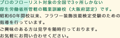 プロのフローリスト対象の全国で3ヶ所しかない厚生労働省所管轄の職業訓練校（大阪府認定）です。昭和60年開校以来、フラワー装飾技能検定受験のための指導を行っています。ご興味のある方は見学を随時行っております。お気軽にお問い合わせください。