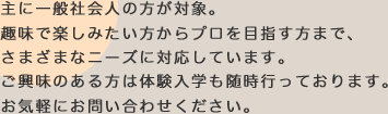 主に一般社会人の方が対象。趣味で楽しみたい方からプロを目指す方まで、さまざまなニーズに対応しています。ご興味のある方は体験入学も随時行っております。お気軽にお問い合わせください。